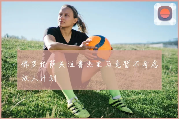 佛罗伦萨关注鲁杰里马竞暂不考虑放人计划