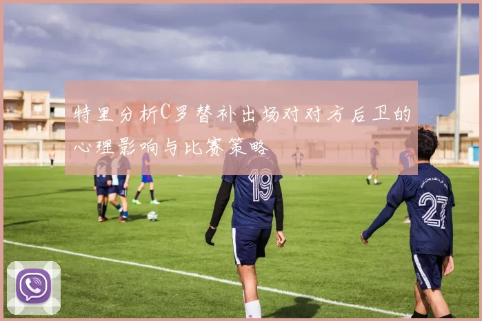 特里分析C罗替补出场对对方后卫的心理影响与比赛策略