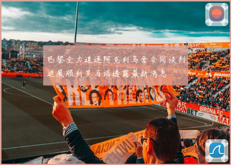 巴黎全力追逐阿克利乌舍合同谈判进展顺利罗马诺透露最新消息