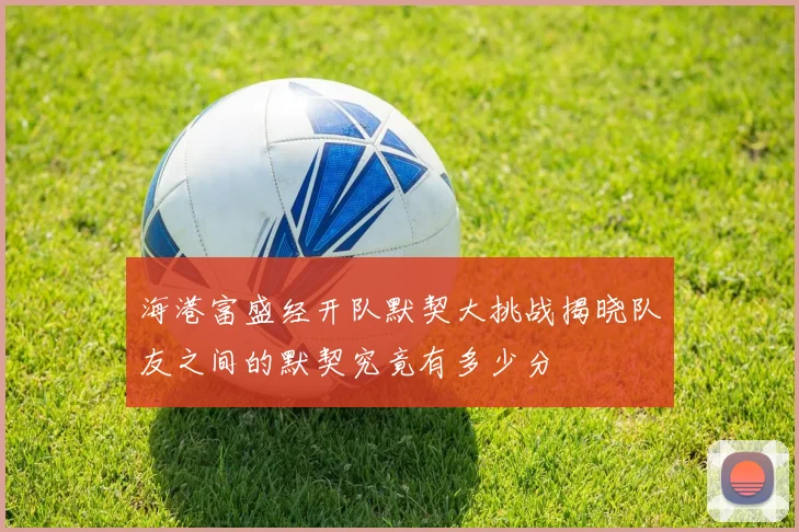 海港富盛经开队默契大挑战揭晓队友之间的默契究竟有多少分