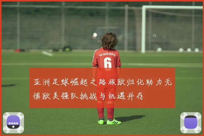 亚洲足球崛起之路旅欧归化助力无惧欧美强队挑战与机遇并存