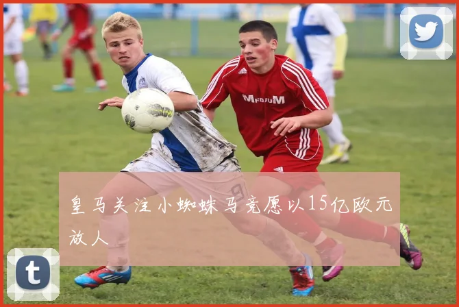 皇马关注小蜘蛛马竞愿以15亿欧元放人