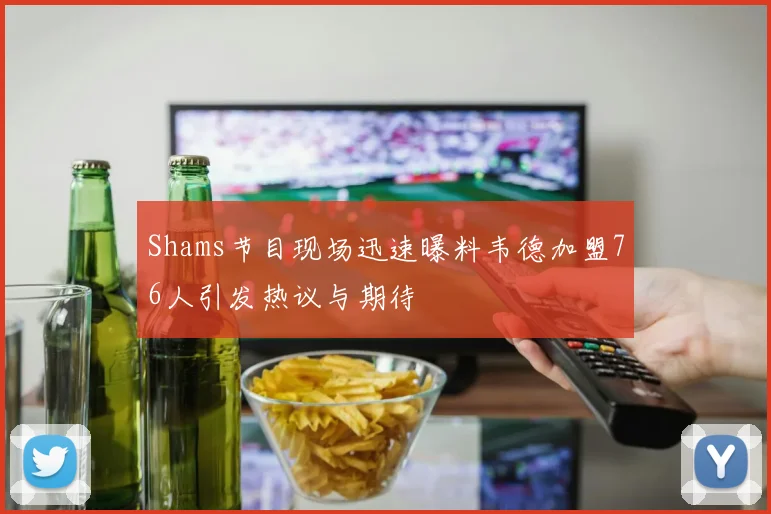 Shams节目现场迅速曝料韦德加盟76人引发热议与期待