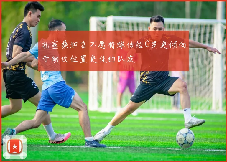 孔塞桑坦言不愿将球传给C罗更倾向于助攻位置更佳的队友