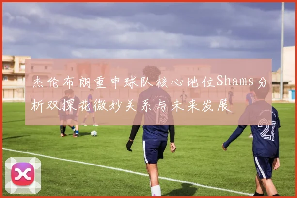 杰伦布朗重申球队核心地位Shams分析双探花微妙关系与未来发展
