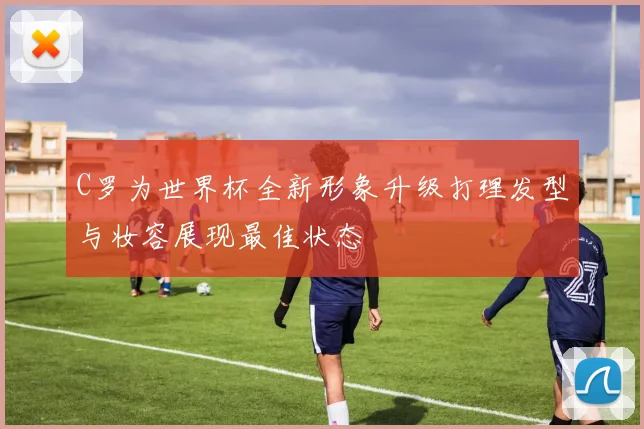 C罗为世界杯全新形象升级打理发型与妆容展现最佳状态