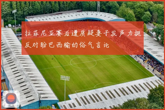拉菲尼亚赛后遭质疑妻子发声力挺反对盼巴西输的俗气言论