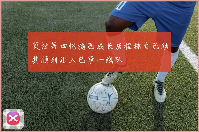莫拉蒂回忆梅西成长历程称自己助其顺利进入巴萨一线队